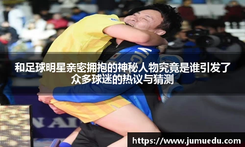 和足球明星亲密拥抱的神秘人物究竟是谁引发了众多球迷的热议与猜测